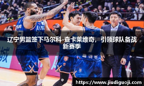 辽宁男篮签下马尔科-查卡莱维奇，引领球队备战新赛季