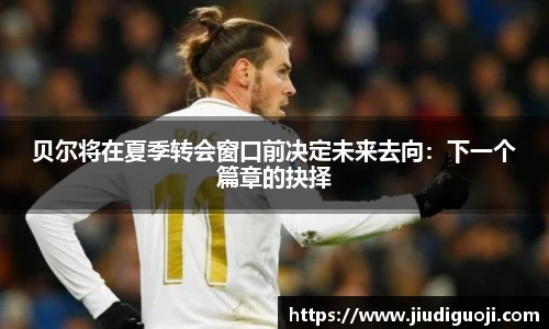 贝尔将在夏季转会窗口前决定未来去向：下一个篇章的抉择